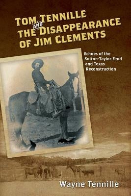 Tom Tennille And The Disappearance of Jim Clements: Echoes of the Sutton-Taylor Feud and Texas Reconstruction by Tennille, Wayne