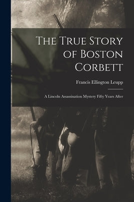 The True Story of Boston Corbett: a Lincoln Assassination Mystery Fifty Years After by Leupp, Francis Ellington 1849-1918