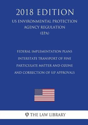 Federal Implementation Plans - Interstate Transport of Fine Particulate Matter and Ozone and Correction of SIP Approvals (US Environmental Protection by The Law Library