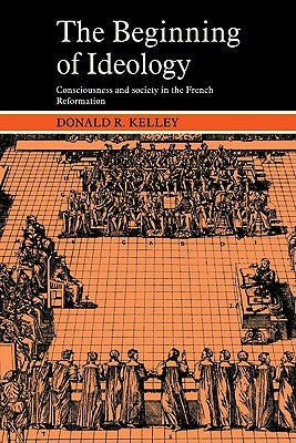 The Beginning of Ideology: Consciousness and Society in the French Reformation by Kelley, Donald R.
