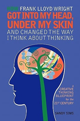 How Frank Lloyd Wright Got Into My Head, Under My Skin and Changed The Way I Think About Thinking: A Creative Thinking Blueprint for the 21st Century by Sims, Sandy