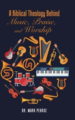 A Biblical Theology Behind Music, Praise, and Worship by Pearce, Mark