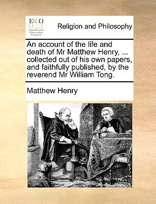 An Account of the Life and Death of MR Matthew Henry, ... Collected Out of His Own Papers, and Faithfully Published, by the Reverend MR William Tong. by Henry, Matthew