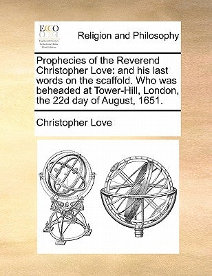 Prophecies of the Reverend Christopher Love: And His Last Words on the Scaffold. Who Was Beheaded at Tower-Hill, London, the 22d Day of August, 1651. by Love, Christopher