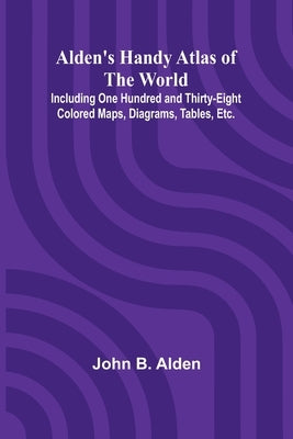 Alden's Handy Atlas of the World; Including One Hundred and Thirty-eight Colored Maps, Diagrams, Tables, Etc. by B. Alden, John