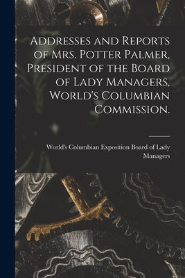 Addresses and Reports of Mrs. Potter Palmer, President of the Board of Lady Managers, World's Columbian Commission. by World's Columbian Exposition (1893
