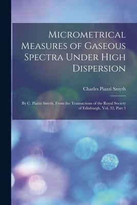 Micrometrical Measures of Gaseous Spectra Under High Dispersion: By C. Piazzi Smyth. From the Transactions of the Royal Society of Edinburgh, Vol. 32, by Smyth, Charles Piazzi