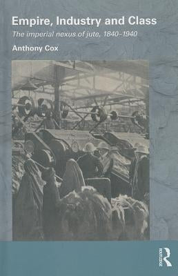 Empire, Industry and Class: The Imperial Nexus of Jute, 1840-1940 by Cox, Anthony