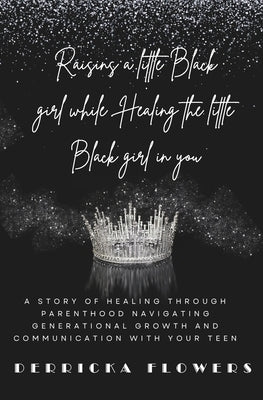 Raising a little Black Girl While Healing The Little Black Girl In You: Navigating Generational Growth and Communication with Your Teen by Flowers, Derricka