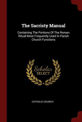 The Sacristy Manual: Containing The Portions Of The Roman Ritual Most Frequently Used In Parish Church Functions by Church, Catholic