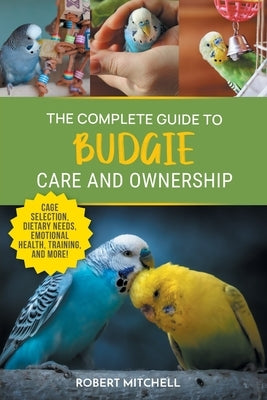 The Complete Guide to Budgie Care and Ownership: Supplies, Nutrition, Socialization, Hand Taming, Health Care, Training, Speaking, and Much More! by Mitchell, Robert