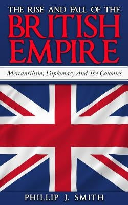 The Rise And Fall Of The British Empire: Mercantilism, Diplomacy And The Colonies by Smith, Phillip J.