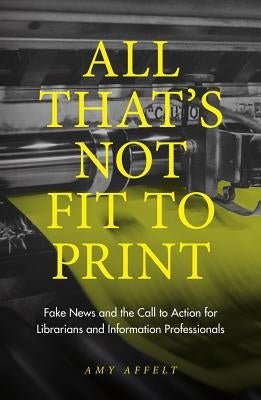 All That's Not Fit to Print: Fake News and the Call to Action for Librarians and Information Professionals by Affelt, Amy