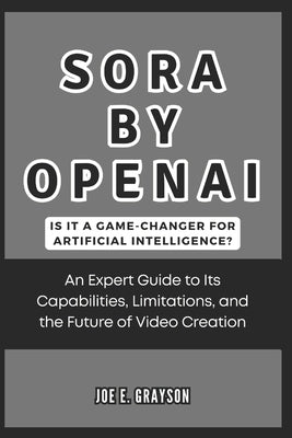 Sora by OpenAI: Is It a Game-Changer for Artificial Intelligence?: An Expert Guide to Its Capabilities, Limitations, and the Future of Video Creation by Grayson, Joe E.