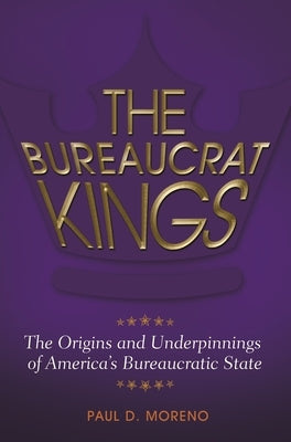 The Bureaucrat Kings: The Origins and Underpinnings of America's Bureaucratic State by Moreno, Paul