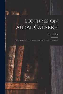 Lectures on Aural Catarrh: or, the Commonest Forms of Deafness and Their Cure by Allen, Peter 1826-1874