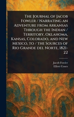 The Journal of Jacob Fowler / Narrating an Adventure From Arkansas Through the Indian / Territory, Oklahoma, Kansas, Colorado, and New Mexico, to / th by Fowler, Jacob