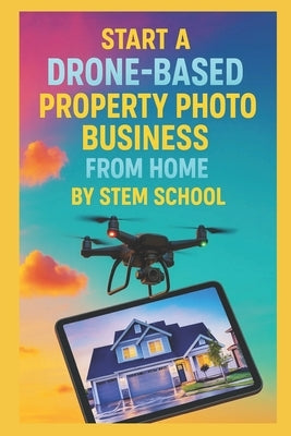 Start a Drone-Based Property Photo Business from Home: The Complete Beginner's Guide to Capturing Aerial Views for Real Estate Agents & Property Devel by School, Stem