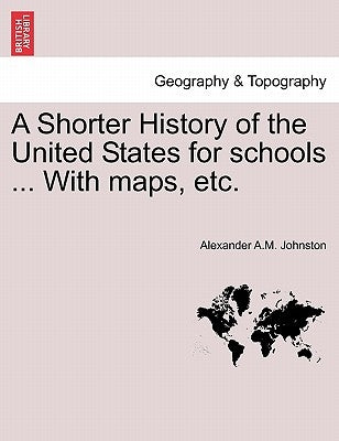 A Shorter History of the United States for Schools ... with Maps, Etc. by Johnston, Alexander A. M.