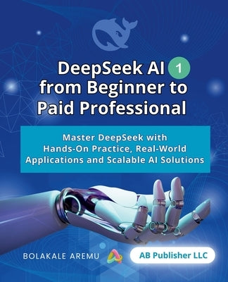 DeepSeek AI from Beginner to Paid Professional, Part 1: Master DeepSeek with Hands-On Practice, Real-World Applications and Scalable AI Solutions by Aremu, Bolakale