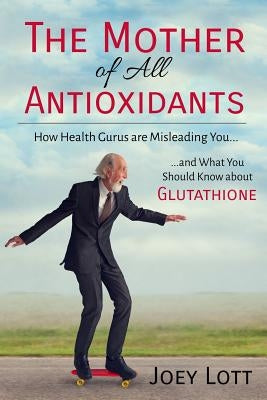 The Mother of All Antioxidants: How Health Gurus are Misleading You and What You Should Know about Glutathione by Lott, Joey