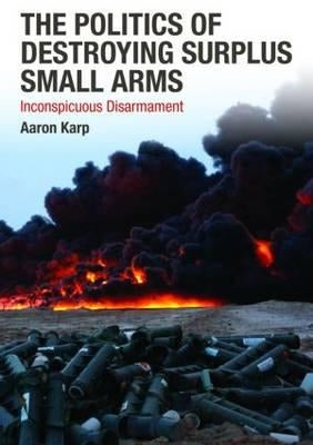 The Politics of Destroying Surplus Small Arms: Inconspicuous Disarmament by Karp, Aaron