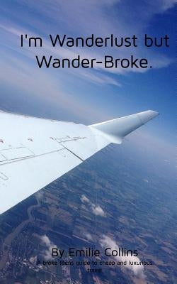I'm Wanderlust but Wander-Broke: A teen's and a young-adult's guide to cheap, luxurious travel by Collins, Emilie