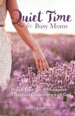Quiet Time for Busy Moms: Break Free from Performance into Intimate Connection with God by Brendle, Ashley