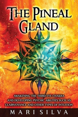 The Pineal Gland: Awakening the Third Eye Chakra and Developing Psychic Abilities such as Clairvoyance and Other Types of Intuition by Silva, Mari