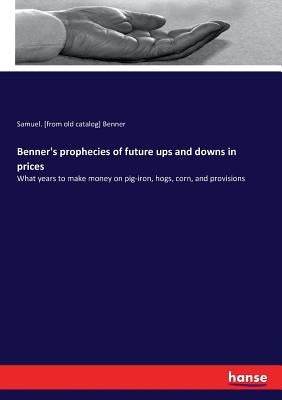 Benner's prophecies of future ups and downs in prices: What years to make money on pig-iron, hogs, corn, and provisions by Benner, Samuel [From Old Catalog]