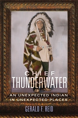Chief Thunderwater: An Unexpected Indian in Unexpected Places by Reid, Gerald F.
