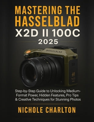 Mastering the Hasselblad X2D II 100C 2025: Step-by-Step Guide to Unlocking Medium-Format Power, Hidden Features, Pro Tips & Creative Techniques for St by Charlton, Nichole