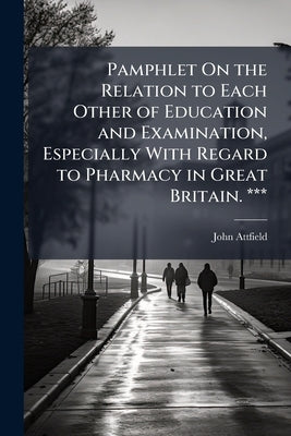 Pamphlet On the Relation to Each Other of Education and Examination, Especially With Regard to Pharmacy in Great Britain. *** by Attfield, John