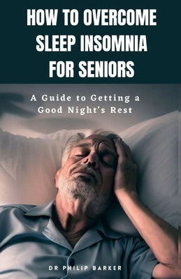 How to Overcome Sleep Insomnia for Seniors: A Guide to Getting a Good Night's Rest by Barker, Philip