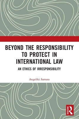Beyond the Responsibility to Protect in International Law: An Ethics of Irresponsibility by Samara, Angeliki