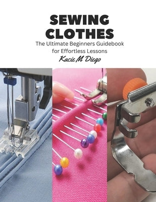 Sewing Clothes: The Ultimate Beginners Guidebook for Effortless Lessons by Diego, Kacie M.
