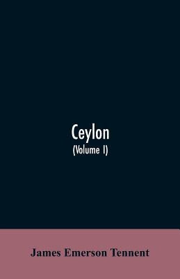 Ceylon: an account of the island, physical, historical, and topographical with notices of its natural history, antiquities and productions (Volume I) by Tennent, James Emerson