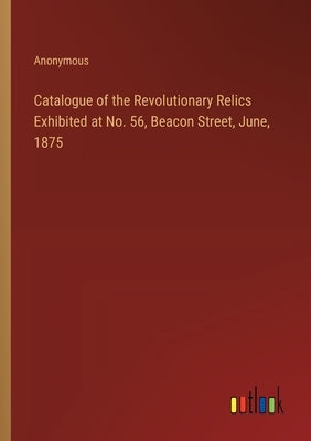 Catalogue of the Revolutionary Relics Exhibited at No. 56, Beacon Street, June, 1875 by Anonymous