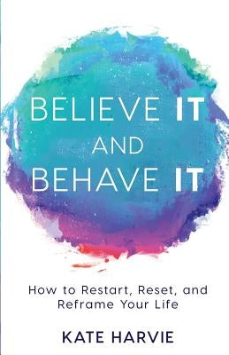 Believe It and Behave It: How to Restart, Reset, and Reframe Your Life by Harvie, Kate