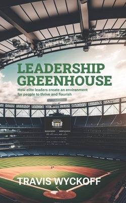 The Leadership Greenhouse: How Elite Leaders Create an Environment for People to Thrive and Flourish by Wyckoff, Travis