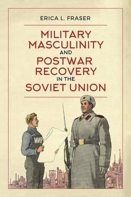 Military Masculinity and Postwar Recovery in the Soviet Union by Fraser, Erica L.