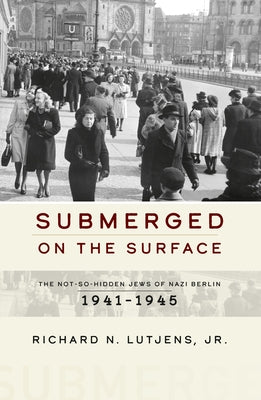 Submerged on the Surface: The Not-So-Hidden Jews of Nazi Berlin, 1941-1945 by Jr. Richard N. Lutjens