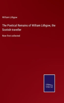 The Poetical Remains of William Lithgow, the Scotish traveller: Now first collected by Lithgow, William