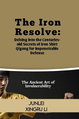 The Iron Resolve: Delving into the Centuries-old Secrets of Iron Shirt Qigong for Impenetrable Defense: The Ancient Art of Invulnerabili by Xingru Li, Junlei
