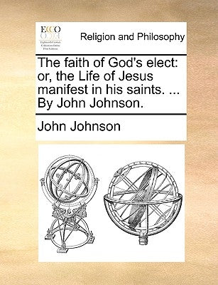 The Faith of God's Elect: Or, the Life of Jesus Manifest in His Saints. ... by John Johnson. by Johnson, John