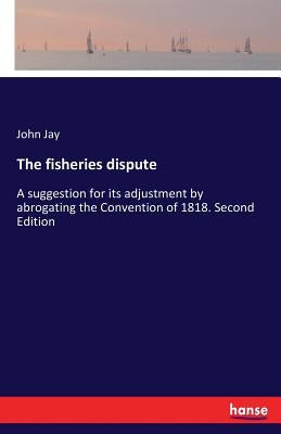 The fisheries dispute: A suggestion for its adjustment by abrogating the Convention of 1818. Second Edition by Jay, John