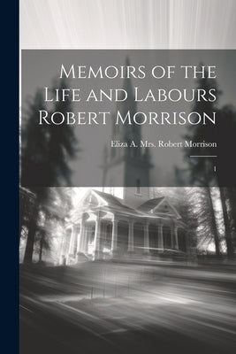 Memoirs of the Life and Labours Robert Morrison: 1 by Morrison, Eliza a. Robert