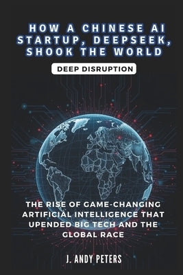 How a Chinese AI Startup, Deepseek, Shook the World: Deep Disruption by Peters, J. Andy