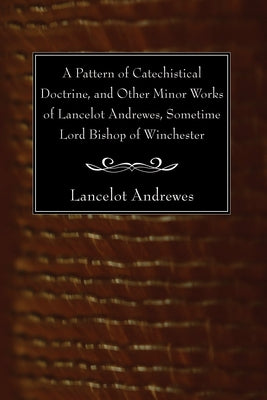 A Pattern of Catechistical Doctrine, and Other Minor Works of Lancelot Andrewes, Sometime Lord Bishop of Winchester by Andrewes, Lancelot