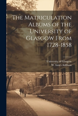 The Matriculation Albums of the University of Glasgow From 1728-1858 [microform] by University of Glasgow